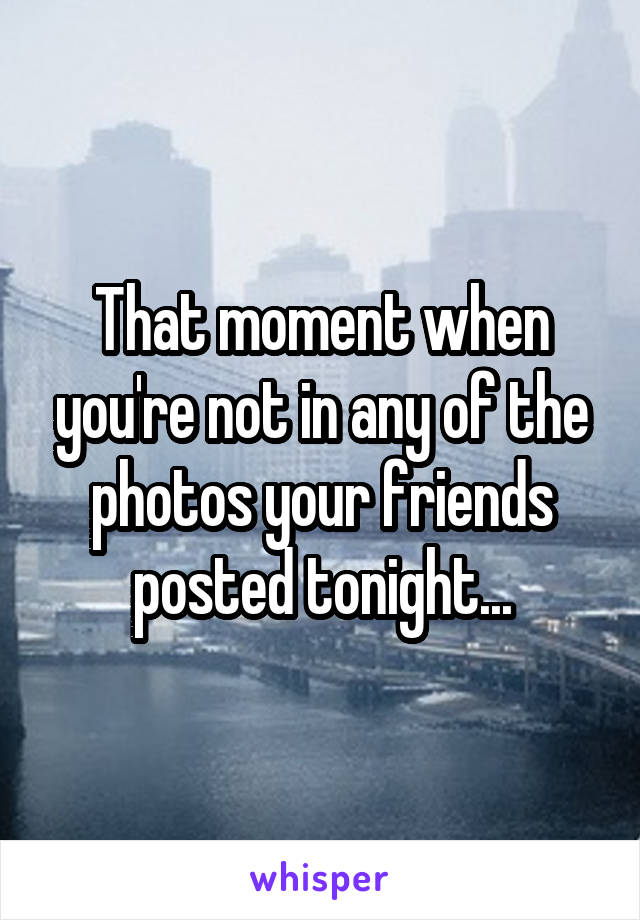 That moment when you're not in any of the photos your friends posted tonight...