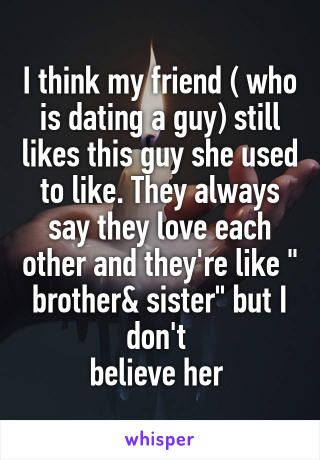 I think my friend ( who is dating a guy) still likes this guy she used to like. They always say they love each other and they're like " brother& sister" but I don't 
believe her 