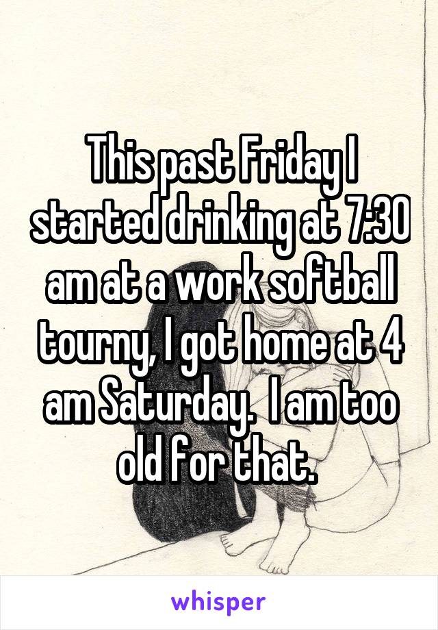 This past Friday I started drinking at 7:30 am at a work softball tourny, I got home at 4 am Saturday.  I am too old for that. 