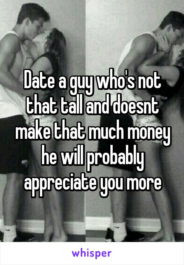 Date a guy who's not that tall and doesnt make that much money he will probably appreciate you more