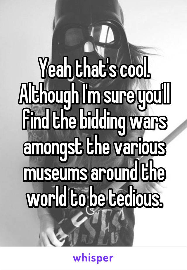 Yeah that's cool. Although I'm sure you'll find the bidding wars amongst the various museums around the world to be tedious.