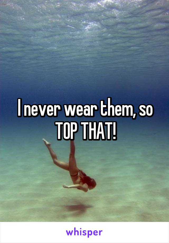 I never wear them, so TOP THAT!