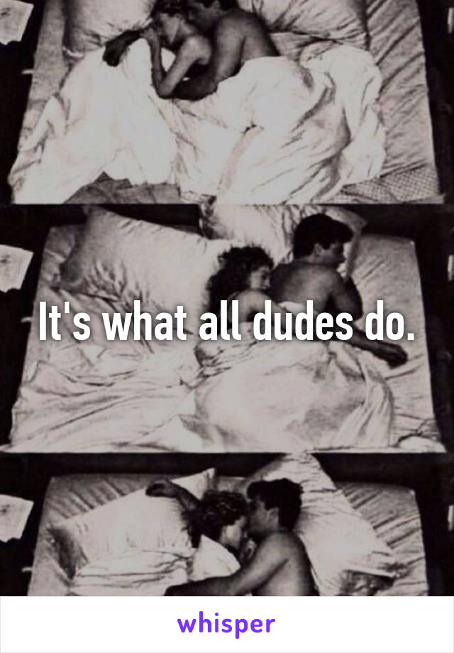 It's what all dudes do.