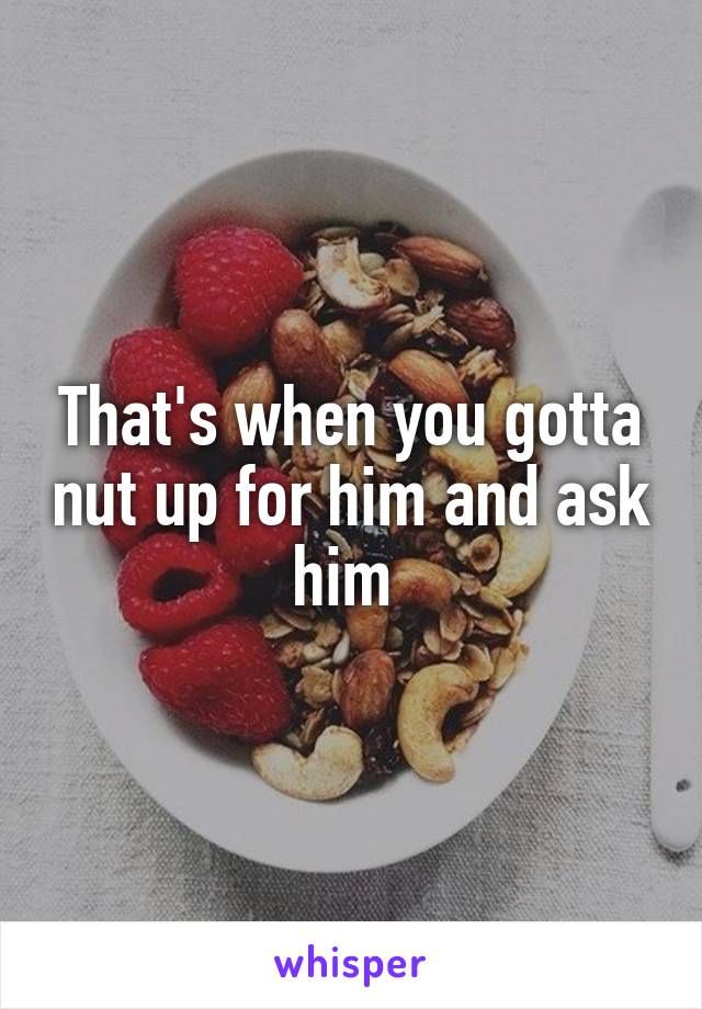 That's when you gotta nut up for him and ask him 