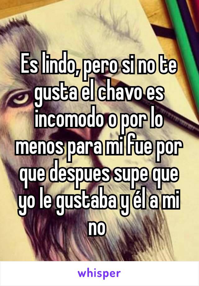 Es lindo, pero si no te gusta el chavo es incomodo o por lo menos para mi fue por que despues supe que yo le gustaba y él a mi no 