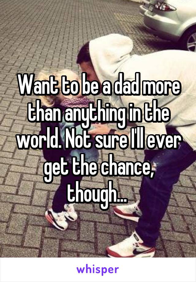 Want to be a dad more than anything in the world. Not sure I'll ever get the chance, though... 