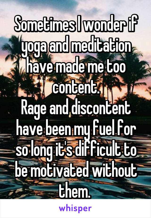 Sometimes I wonder if yoga and meditation have made me too content.
Rage and discontent have been my fuel for so long it's difficult to be motivated without them. 