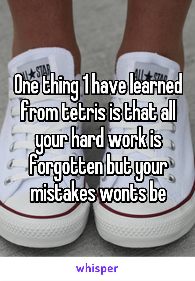 One thing 1 have learned from tetris is that all your hard work is forgotten but your mistakes wonts be