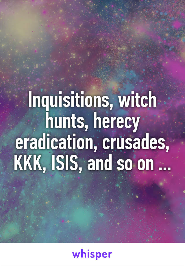 Inquisitions, witch hunts, herecy eradication, crusades, KKK, ISIS, and so on ...