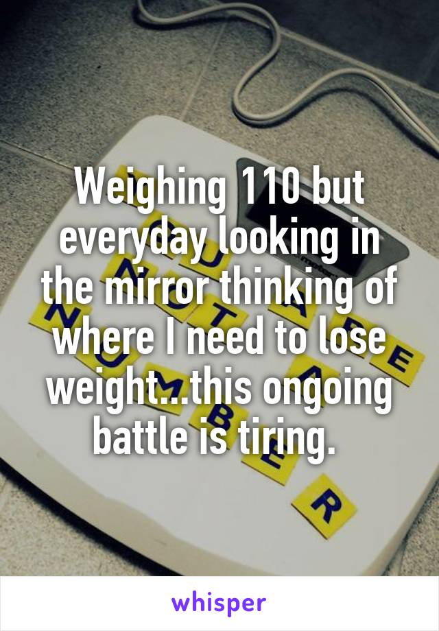 Weighing 110 but everyday looking in the mirror thinking of where I need to lose weight...this ongoing battle is tiring. 