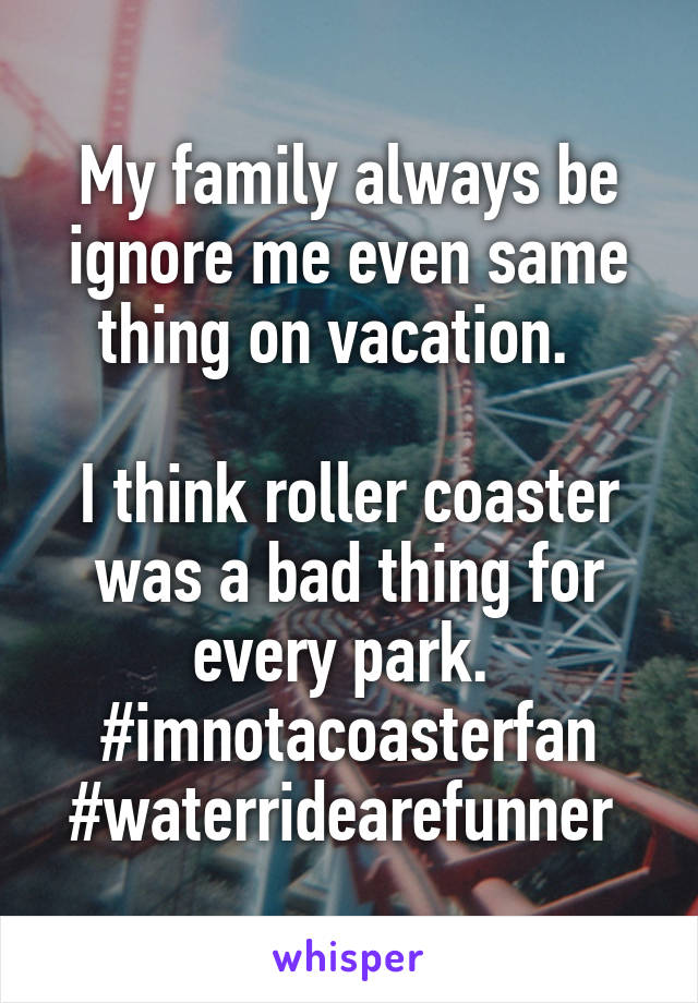 My family always be ignore me even same thing on vacation.  

I think roller coaster was a bad thing for every park. 
#imnotacoasterfan
#waterridearefunner 