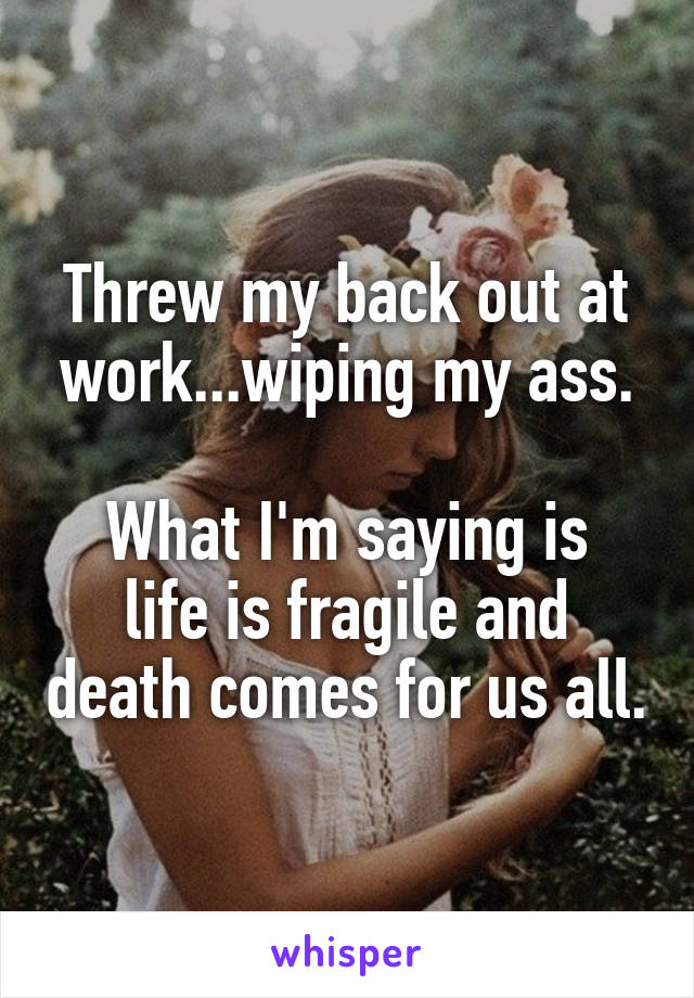 Threw my back out at work...wiping my ass.

What I'm saying is life is fragile and death comes for us all.