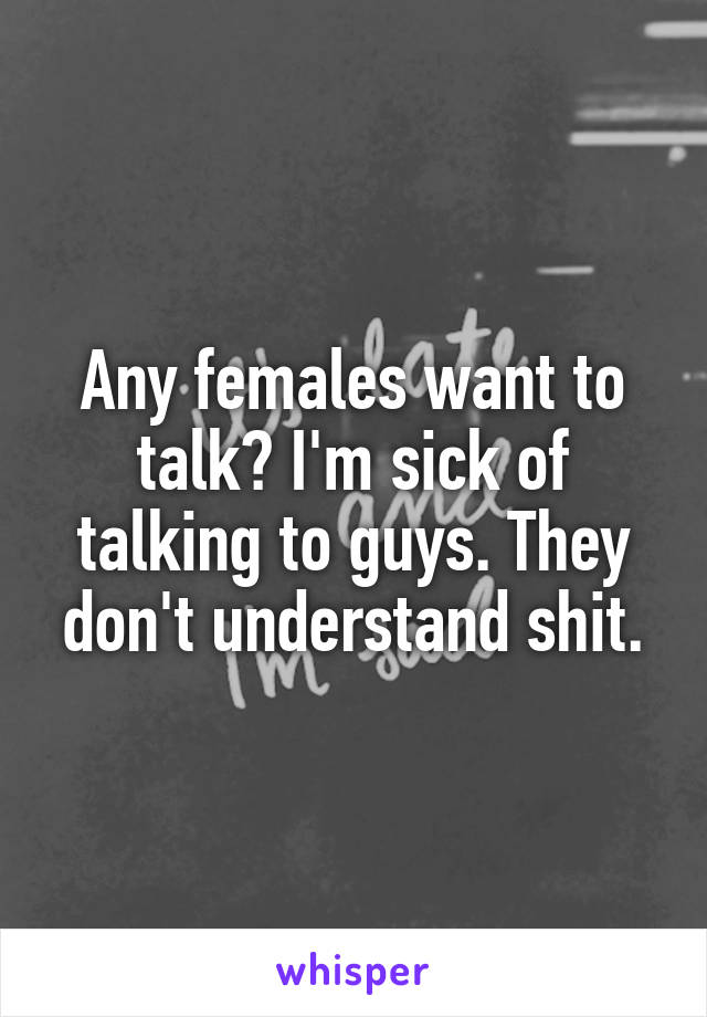 Any females want to talk? I'm sick of talking to guys. They don't understand shit.