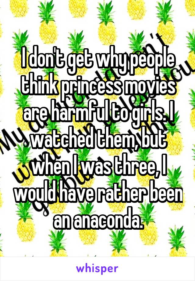 I don't get why people think princess movies are harmful to girls. I watched them, but when I was three, I would have rather been an anaconda.