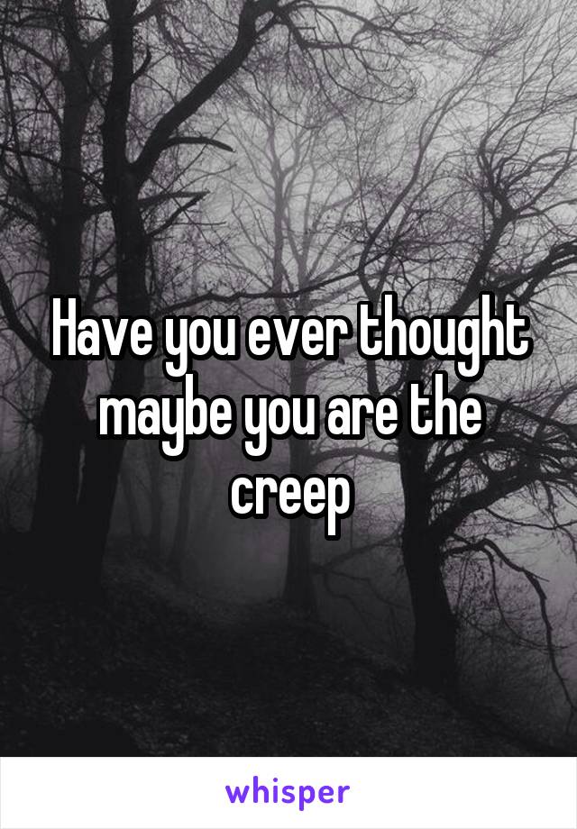 Have you ever thought maybe you are the creep