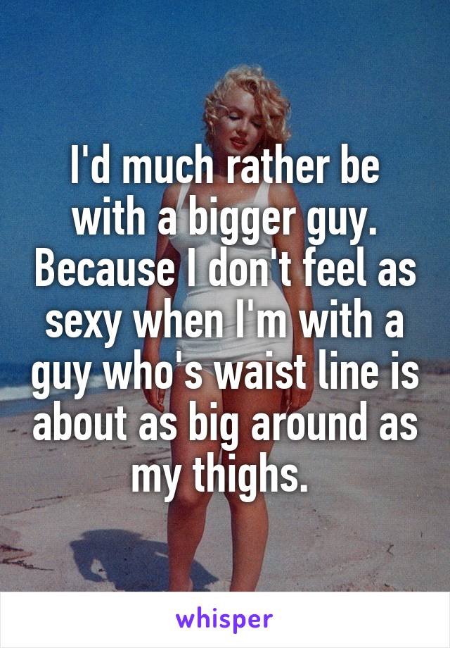 I'd much rather be with a bigger guy. Because I don't feel as sexy when I'm with a guy who's waist line is about as big around as my thighs. 