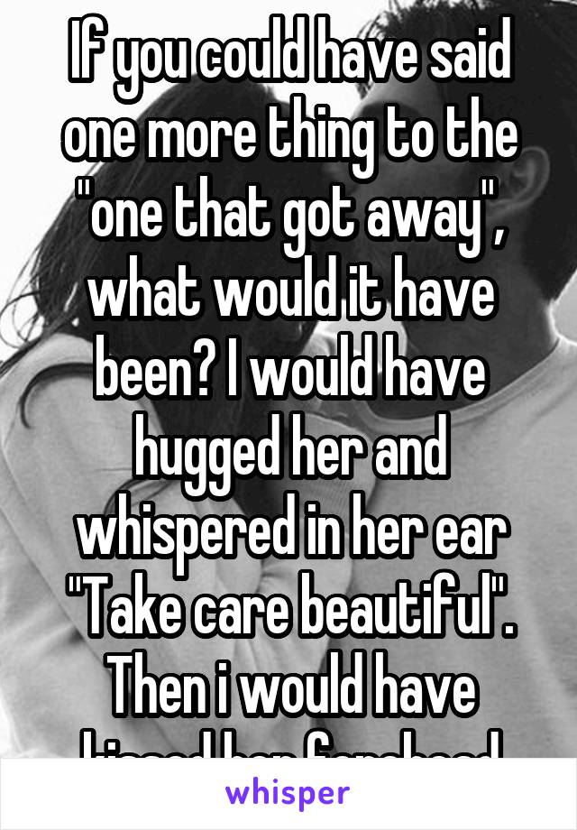 If you could have said one more thing to the "one that got away", what would it have been? I would have hugged her and whispered in her ear "Take care beautiful". Then i would have kissed her forehead