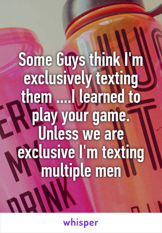 Some Guys think I'm exclusively texting them ....I learned to play your game. Unless we are exclusive I'm texting multiple men