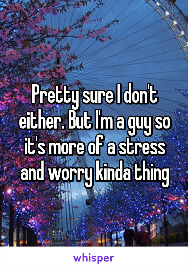 Pretty sure I don't either. But I'm a guy so it's more of a stress and worry kinda thing