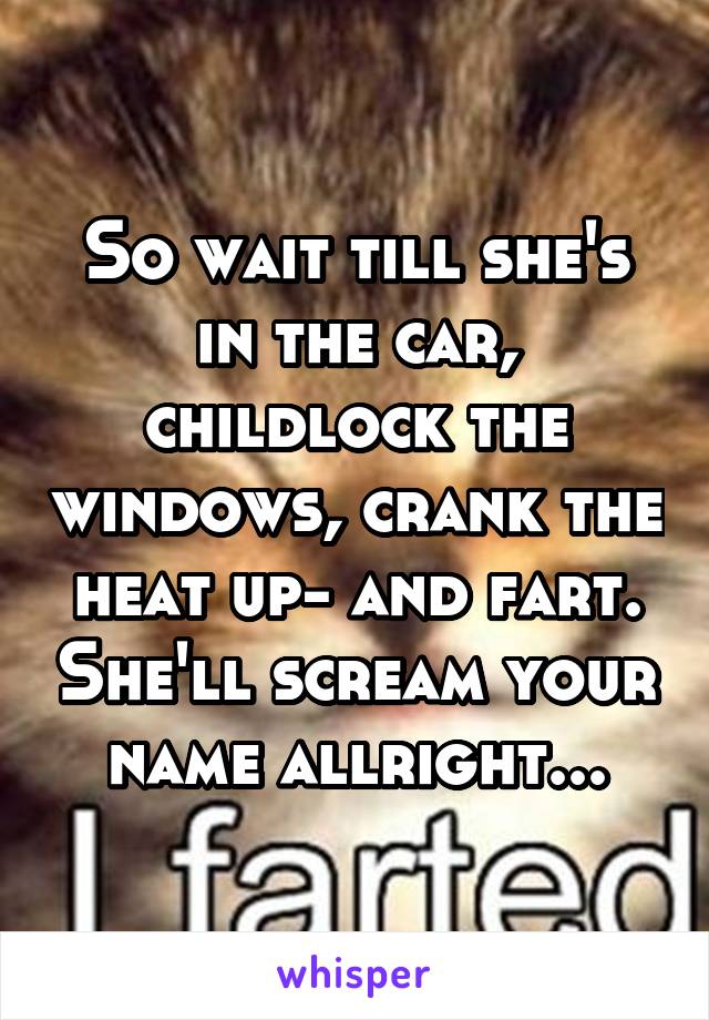 So wait till she's in the car, childlock the windows, crank the heat up- and fart. She'll scream your name allright...