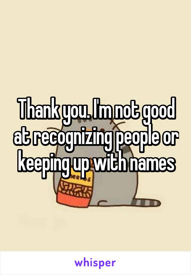 Thank you. I'm not good at recognizing people or keeping up with names