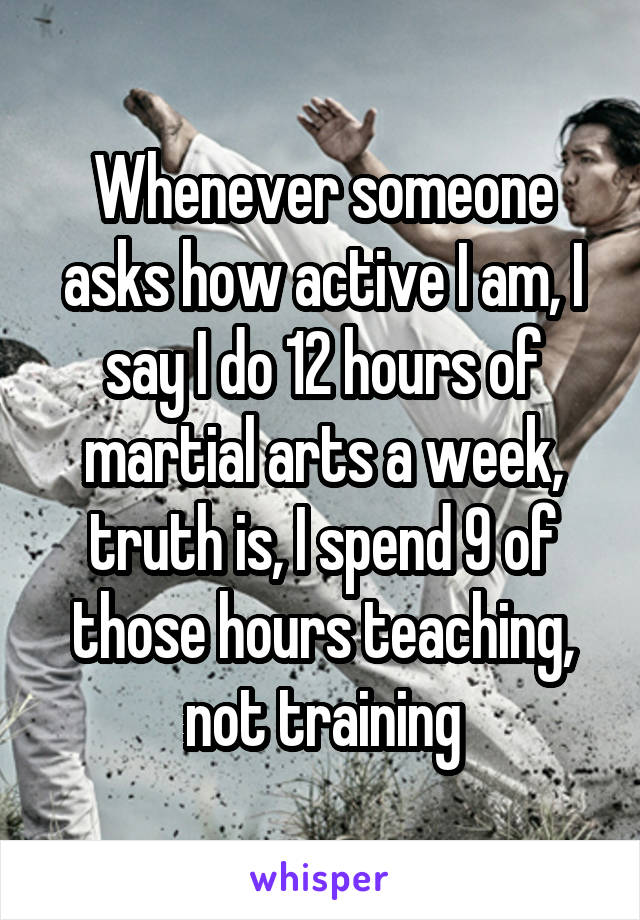 Whenever someone asks how active I am, I say I do 12 hours of martial arts a week, truth is, I spend 9 of those hours teaching, not training