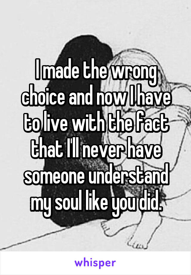 I made the wrong choice and now I have to live with the fact that I'll never have someone understand my soul like you did.