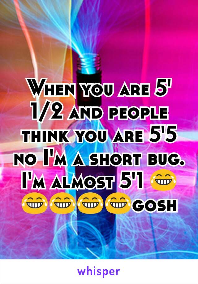 When you are 5' 1/2 and people think you are 5'5 no I'm a short bug. I'm almost 5'1 😂😂😂😂😂gosh