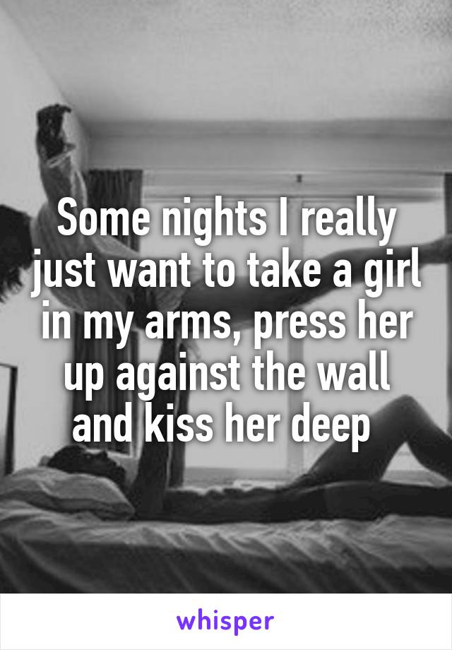 Some nights I really just want to take a girl in my arms, press her up against the wall and kiss her deep 