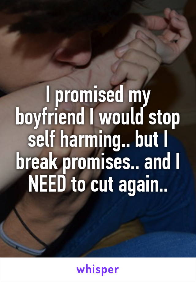 I promised my boyfriend I would stop self harming.. but I break promises.. and I NEED to cut again..