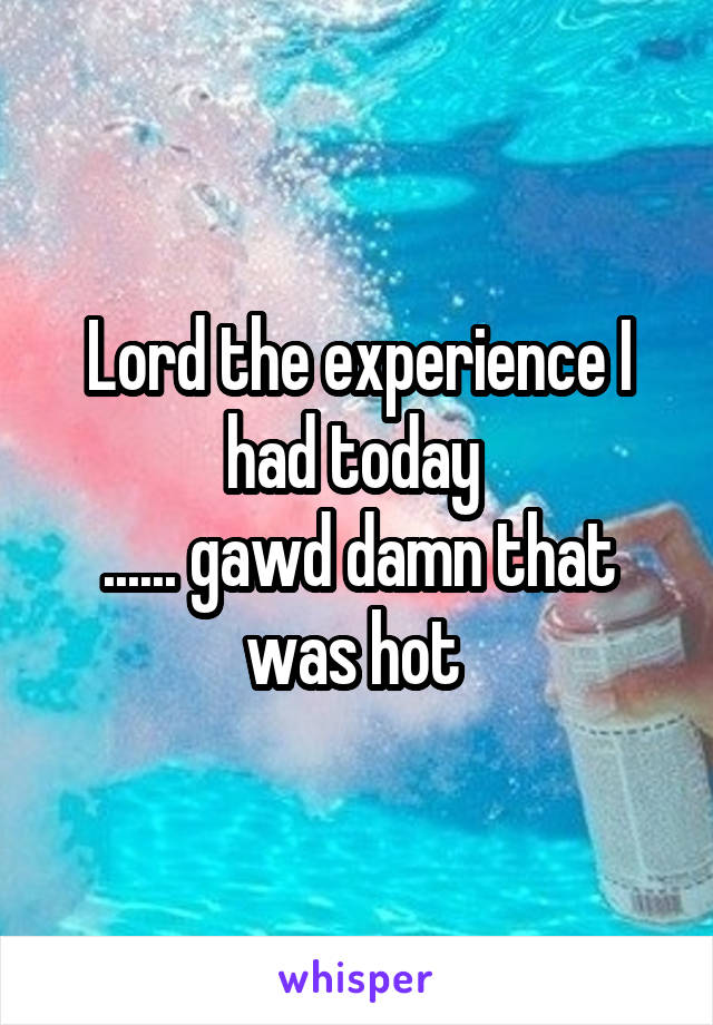 Lord the experience I had today 
...... gawd damn that was hot 