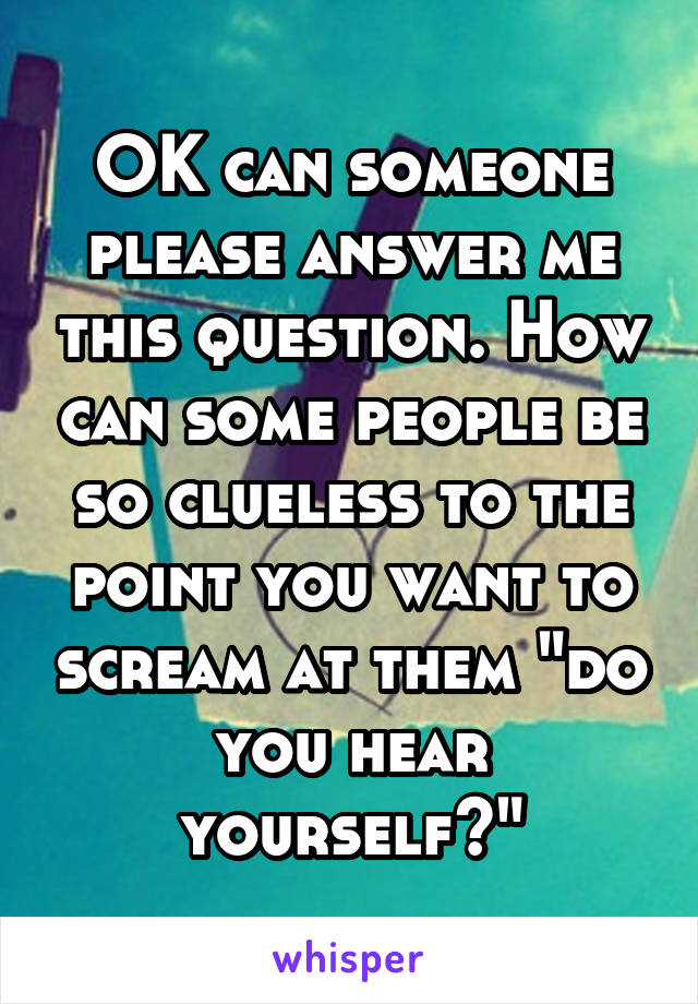 OK can someone please answer me this question. How can some people be so clueless to the point you want to scream at them "do you hear yourself?"