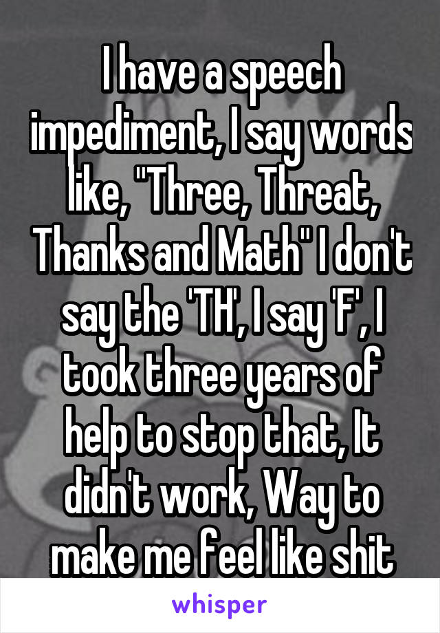 I have a speech impediment, I say words like, "Three, Threat, Thanks and Math" I don't say the 'TH', I say 'F', I took three years of help to stop that, It didn't work, Way to make me feel like shit