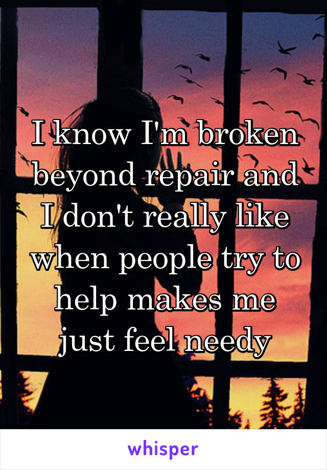 I know I'm broken beyond repair and I don't really like when people try to help makes me just feel needy