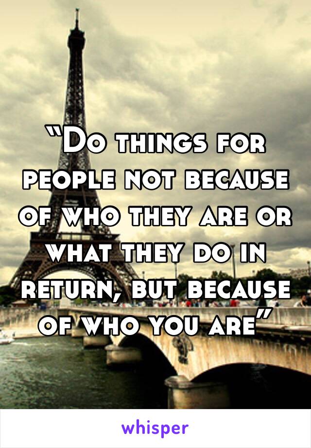 “Do things for people not because of who they are or what they do in return, but because of who you are”