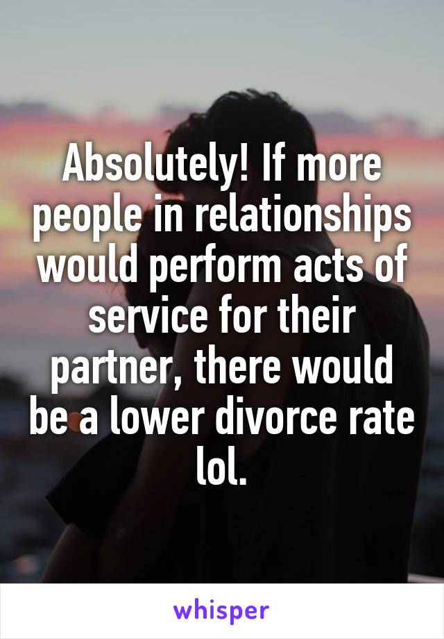 Absolutely! If more people in relationships would perform acts of service for their partner, there would be a lower divorce rate lol.