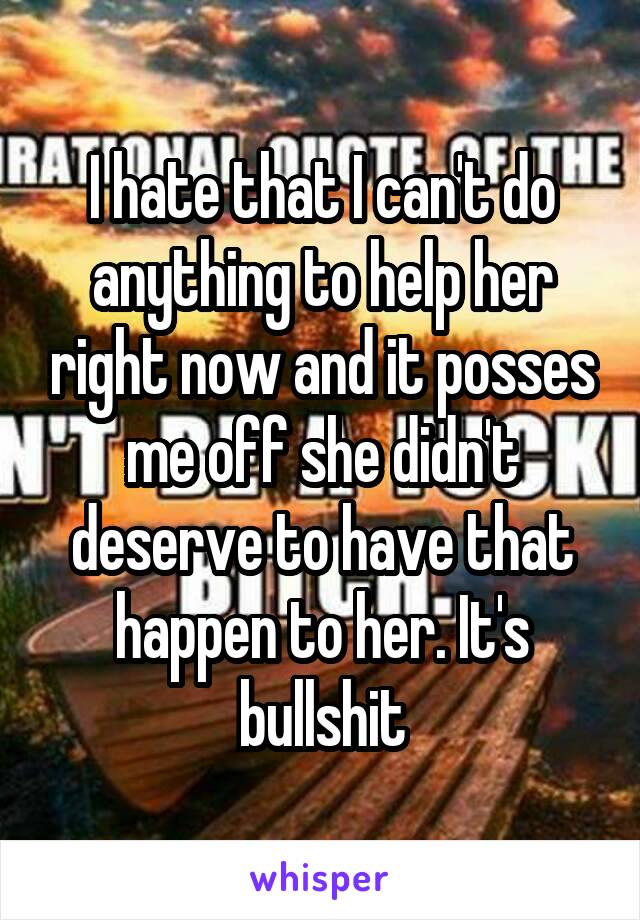 I hate that I can't do anything to help her right now and it posses me off she didn't deserve to have that happen to her. It's bullshit