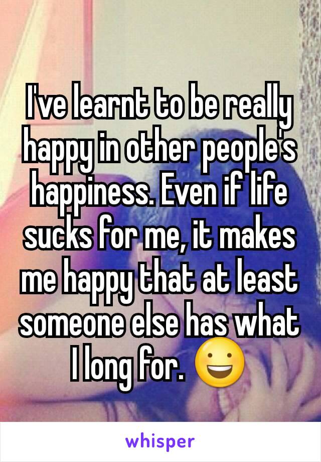 I've learnt to be really happy in other people's happiness. Even if life sucks for me, it makes me happy that at least someone else has what I long for. 😃