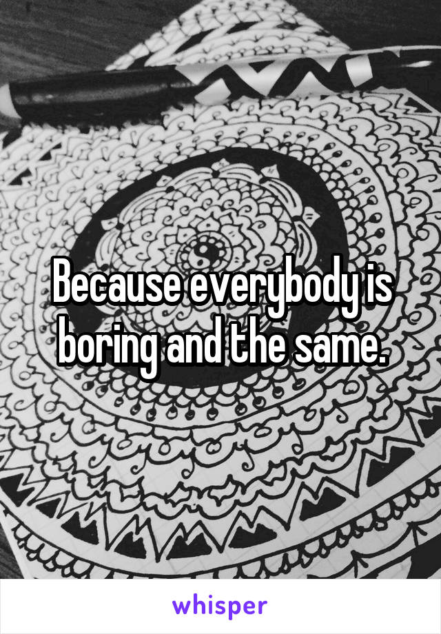 Because everybody is boring and the same.