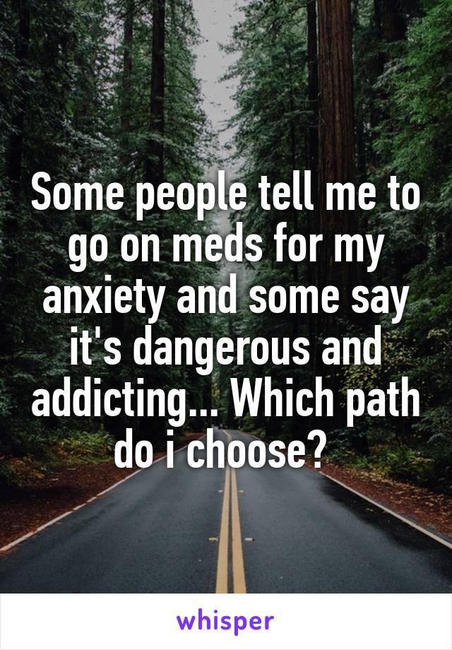 Some people tell me to go on meds for my anxiety and some say it's dangerous and addicting... Which path do i choose? 