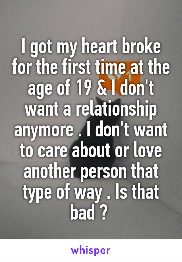 I got my heart broke for the first time at the age of 19 & I don't want a relationship anymore . I don't want to care about or love another person that type of way . Is that bad ? 