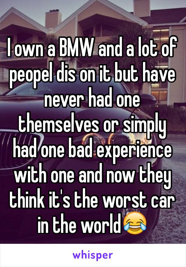 I own a BMW and a lot of peopel dis on it but have never had one themselves or simply had one bad experience with one and now they think it's the worst car in the world😂