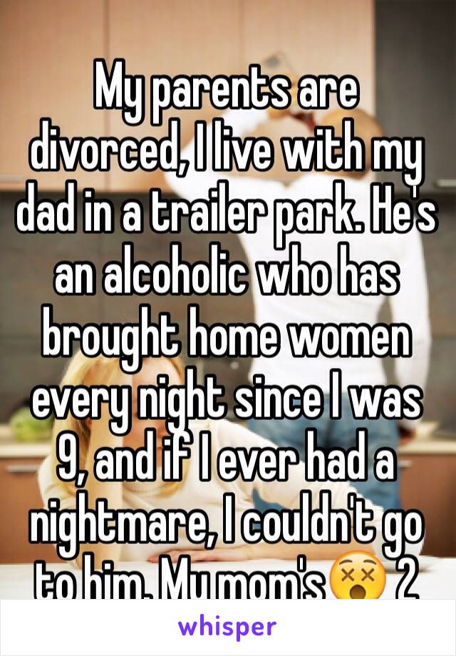 My parents are divorced, I live with my dad in a trailer park. He's an alcoholic who has brought home women every night since I was 9, and if I ever had a nightmare, I couldn't go to him. My mom's😵 2