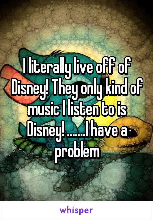 I literally live off of Disney! They only kind of music I listen to is Disney! .......I have a problem