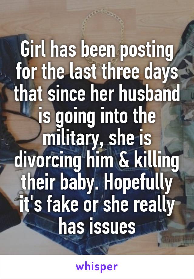 Girl has been posting for the last three days that since her husband is going into the military, she is divorcing him & killing their baby. Hopefully it's fake or she really has issues