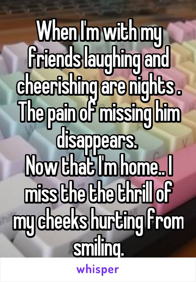 When I'm with my friends laughing and cheerishing are nights .
The pain of missing him disappears. 
Now that I'm home.. I miss the the thrill of my cheeks hurting from smiling.