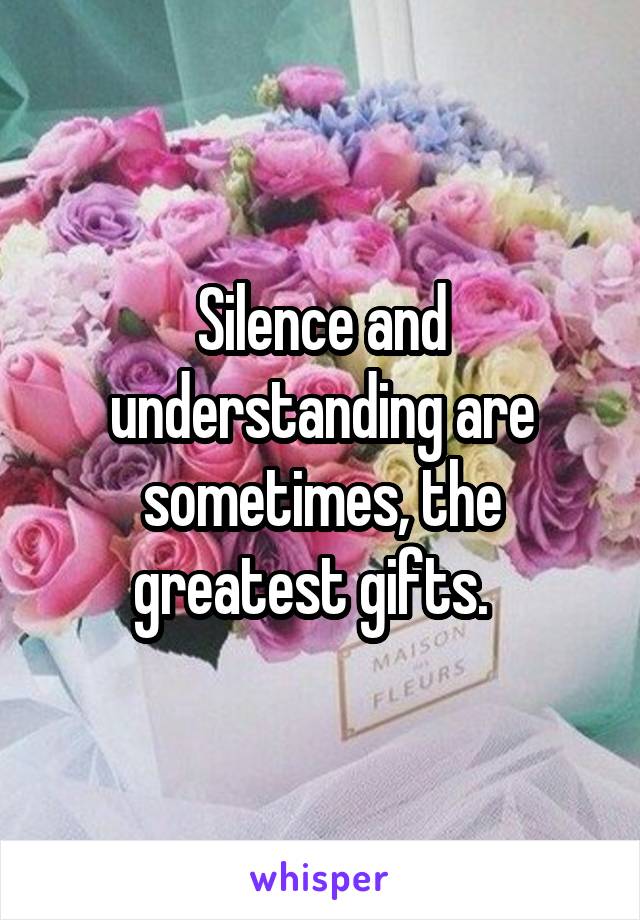 Silence and understanding are sometimes, the greatest gifts.  