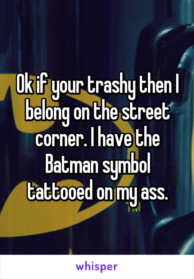 Ok if your trashy then I belong on the street corner. I have the Batman symbol tattooed on my ass.