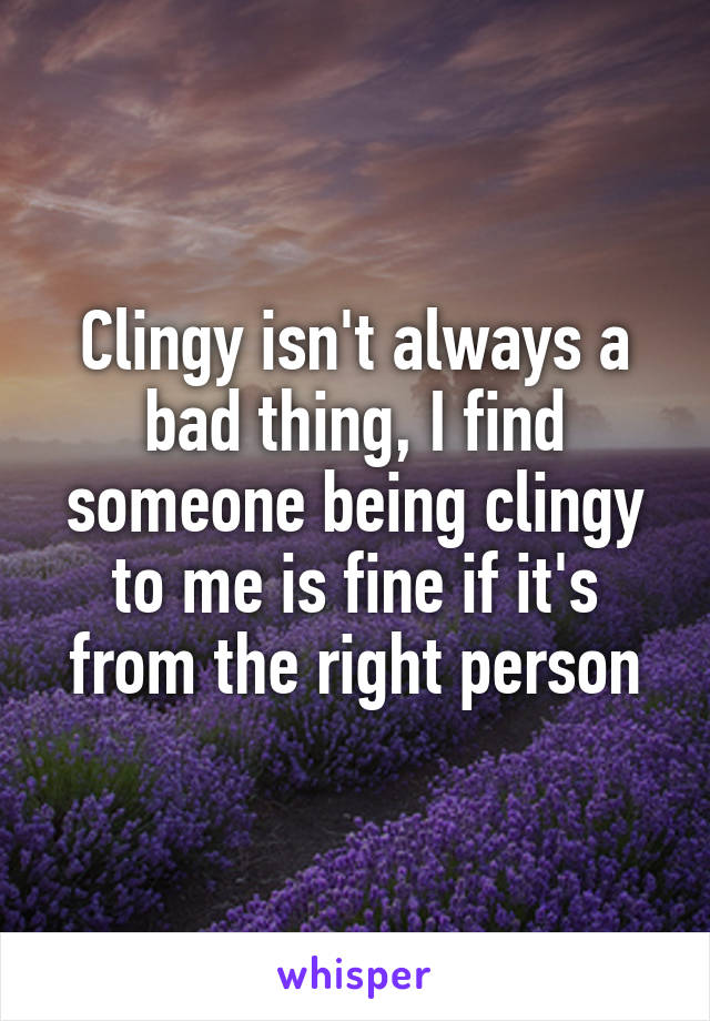 Clingy isn't always a bad thing, I find someone being clingy to me is fine if it's from the right person