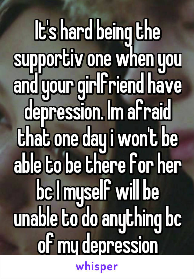 It's hard being the supportiv one when you and your girlfriend have depression. Im afraid that one day i won't be able to be there for her bc I myself will be unable to do anything bc of my depression